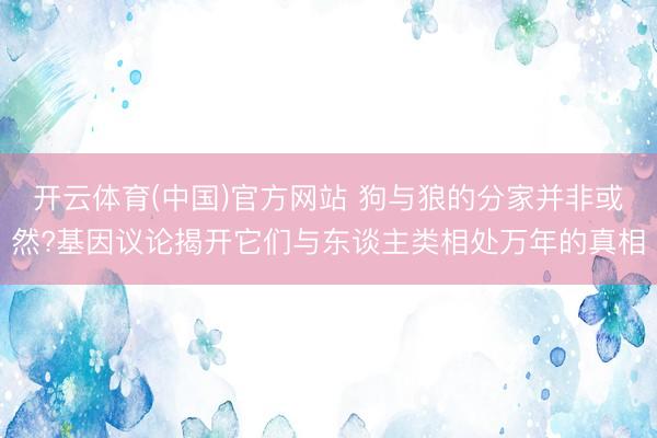 开云体育(中国)官方网站 狗与狼的分家并非或然?基因议论揭开它们与东谈主类相处万年的真相