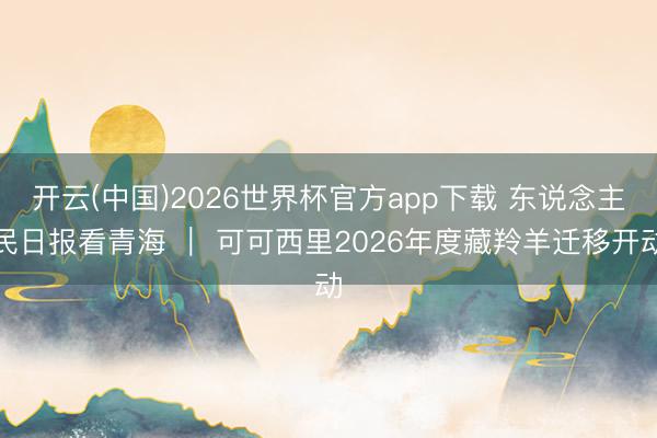 开云(中国)2026世界杯官方app下载 东说念主民日报看青海 ｜ 可可西里2026年度藏羚羊迁移开动