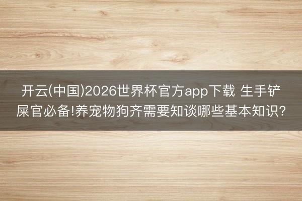 开云(中国)2026世界杯官方app下载 生手铲屎官必备!养宠物狗齐需要知谈哪些基本知识?