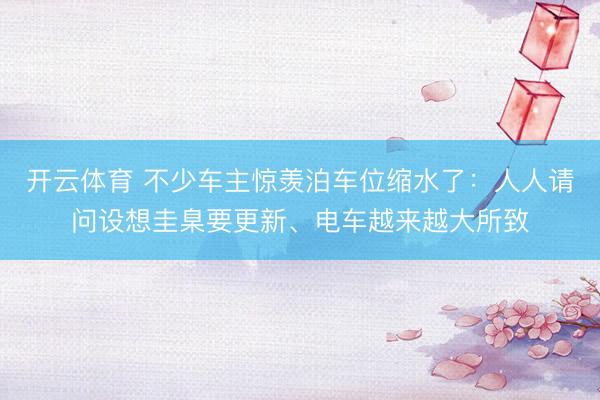 开云体育 不少车主惊羡泊车位缩水了:人人请问设想圭臬要更新、电车越来越大所致
