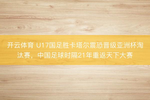 开云体育 U17国足胜卡塔尔震恐晋级亚洲杯淘汰赛，中国足球时隔21年重返天下大赛