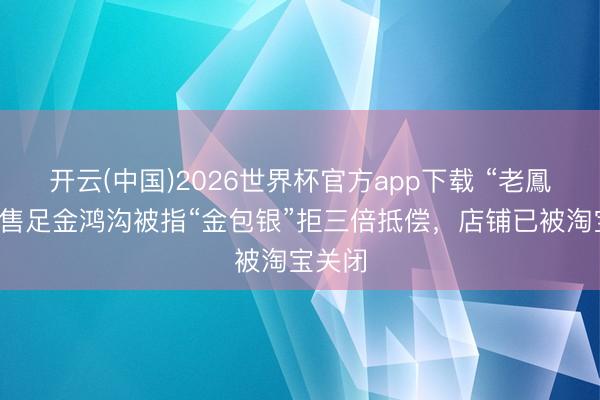 开云(中国)2026世界杯官方app下载 “老鳳詳”所售足金鸿沟被指“金包银”拒三倍抵偿，店铺已被淘宝关闭