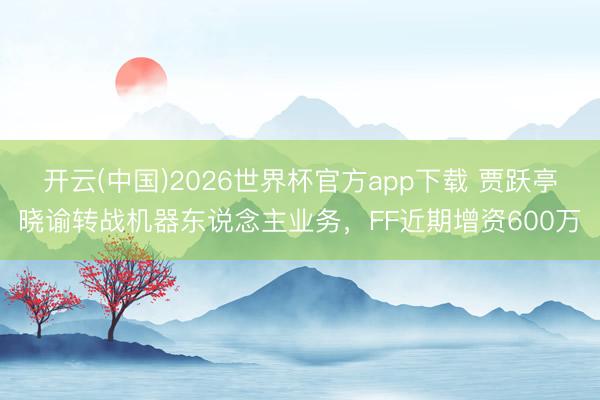 开云(中国)2026世界杯官方app下载 贾跃亭晓谕转战机器东说念主业务，FF近期增资600万