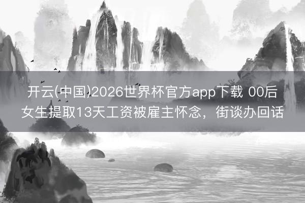 开云(中国)2026世界杯官方app下载 00后女生提取13天工资被雇主怀念,街谈办回话