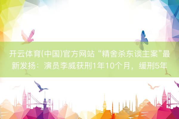 开云体育(中国)官方网站 “精舍杀东谈主案”最新发扬：演员李威获刑1年10个月，缓刑5年
