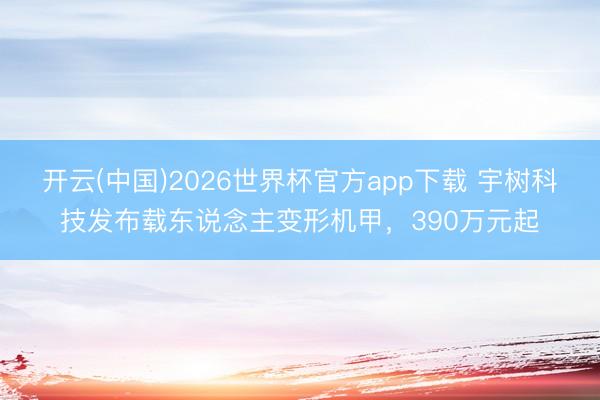开云(中国)2026世界杯官方app下载 宇树科技发布载东说念主变形机甲，390万元起