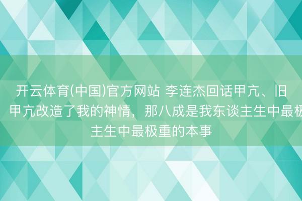 开云体育(中国)官方网站 李连杰回话甲亢、旧伤等过往：甲亢改造了我的神情，那八成是我东谈主生中最极重的本事