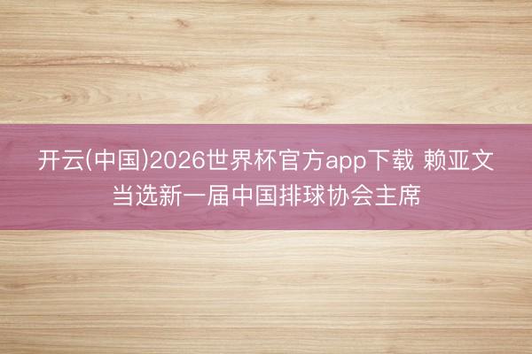 开云(中国)2026世界杯官方app下载 赖亚文当选新一届中国排球协会主席