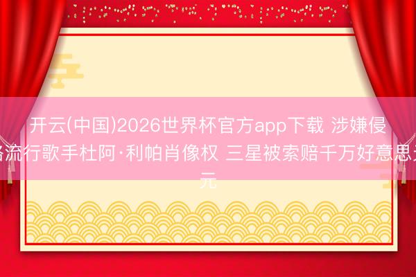 开云(中国)2026世界杯官方app下载 涉嫌侵略流行歌手杜阿·利帕肖像权 三星被索赔千万好意思元