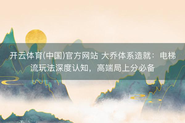 开云体育(中国)官方网站 大乔体系造就：电梯流玩法深度认知，高端局上分必备