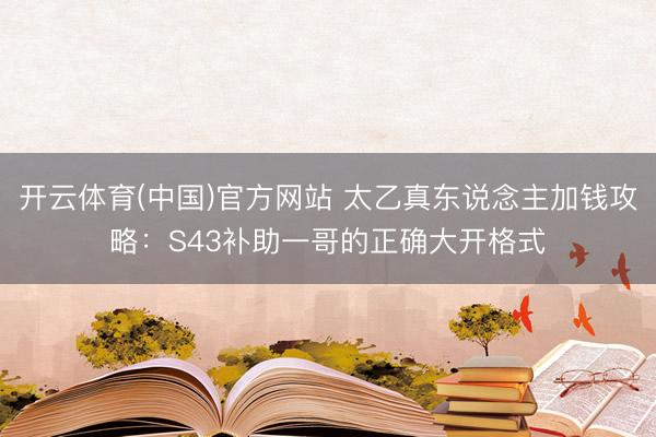 开云体育(中国)官方网站 太乙真东说念主加钱攻略：S43补助一哥的正确大开格式
