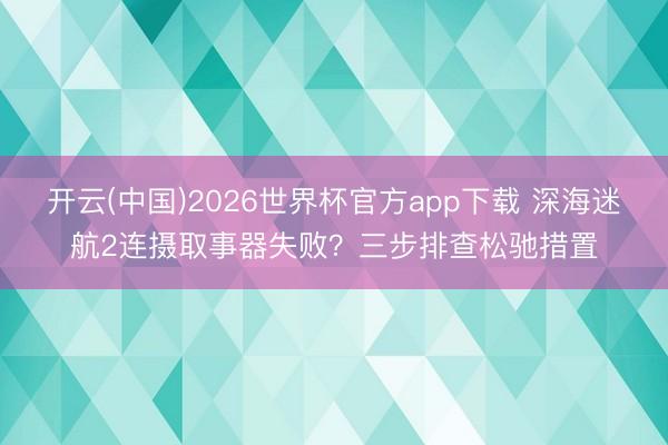 开云(中国)2026世界杯官方app下载 深海迷航2连摄取事器失败？三步排查松驰措置