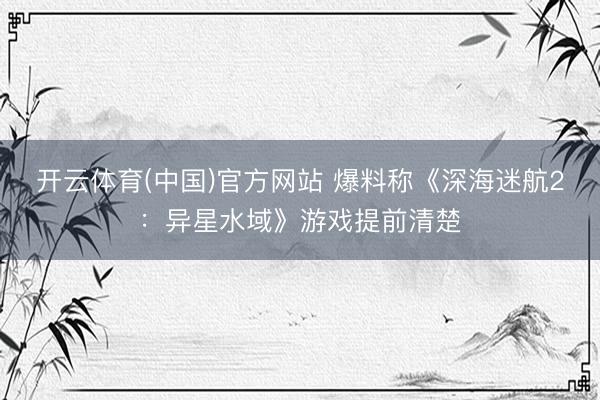 开云体育(中国)官方网站 爆料称《深海迷航2：异星水域》游戏提前清楚