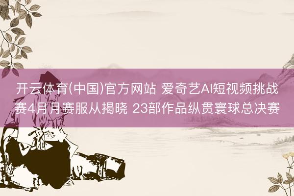 开云体育(中国)官方网站 爱奇艺AI短视频挑战赛4月月赛服从揭晓 23部作品纵贯寰球总决赛