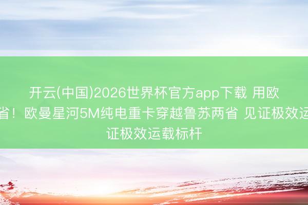 开云(中国)2026世界杯官方app下载 用欧曼即是省！欧曼星河5M纯电重卡穿越鲁苏两省 见证极效运载标杆