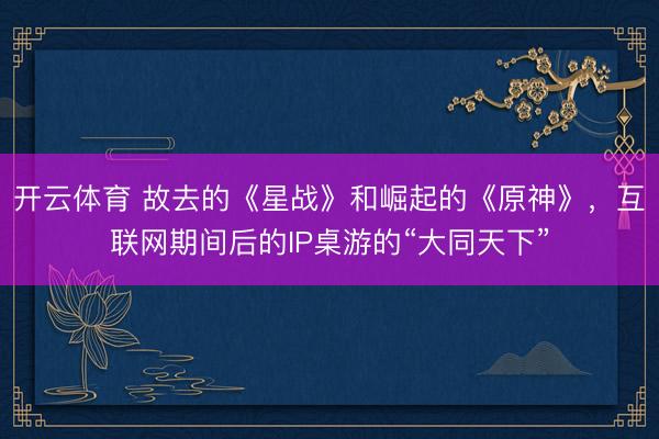 开云体育 故去的《星战》和崛起的《原神》，互联网期间后的IP桌游的“大同天下”