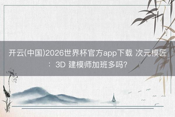 开云(中国)2026世界杯官方app下载 次元模匠：3D 建模师加班多吗？
