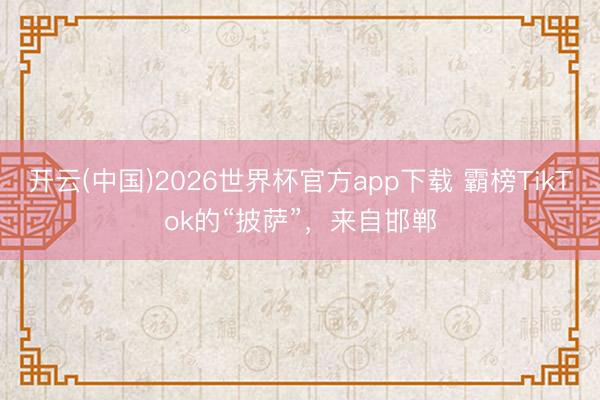 开云(中国)2026世界杯官方app下载 霸榜TikTok的“披萨”，来自邯郸