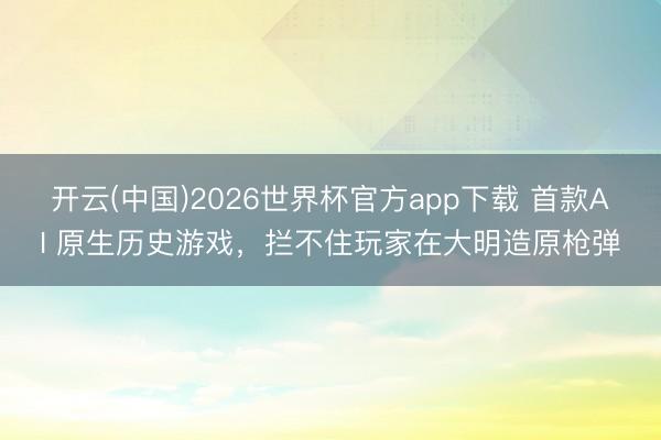 开云(中国)2026世界杯官方app下载 首款AI 原生历史游戏，拦不住玩家在大明造原枪弹