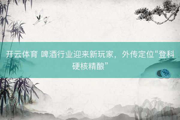 开云体育 啤酒行业迎来新玩家，外传定位“登科硬核精酿”