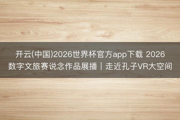 开云(中国)2026世界杯官方app下载 2026数字文旅赛说念作品展播｜走近孔子VR大空间