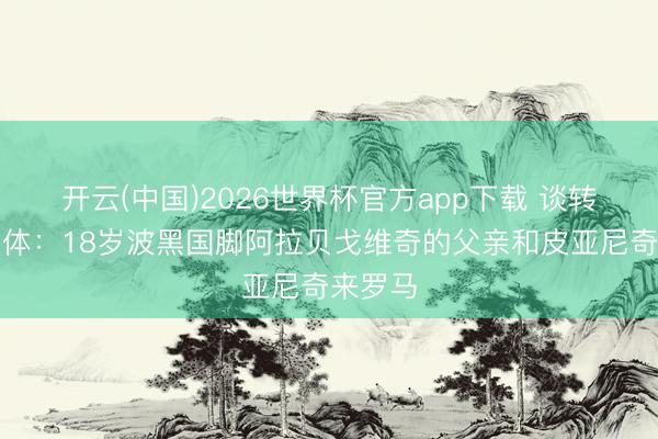 开云(中国)2026世界杯官方app下载 谈转会？罗体：18岁波黑国脚阿拉贝戈维奇的父亲和皮亚尼奇来罗马