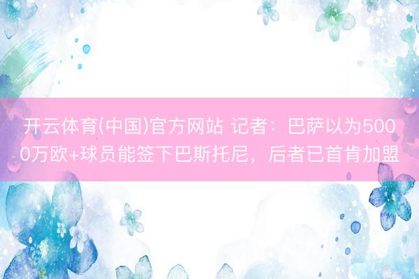 开云体育(中国)官方网站 记者：巴萨以为5000万欧+球员能签下巴斯托尼，后者已首肯加盟