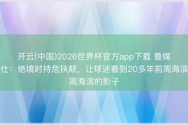 开云(中国)2026世界杯官方app下载 鲁媒赞陈泽仕：绝境时持危扶颠，让球迷看到20多年前周海滨的影子