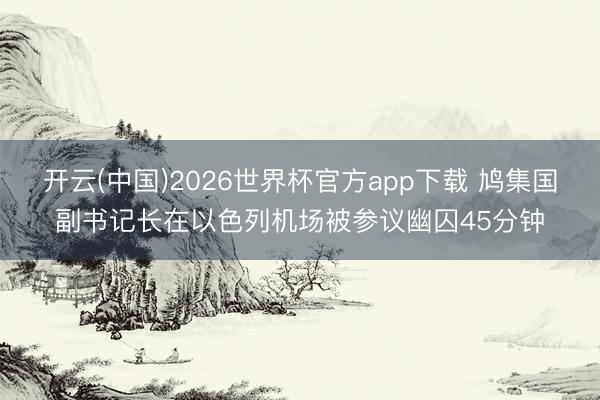 开云(中国)2026世界杯官方app下载 鸠集国副书记长在以色列机场被参议幽囚45分钟