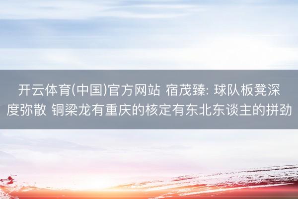 开云体育(中国)官方网站 宿茂臻: 球队板凳深度弥散 铜梁龙有重庆的核定有东北东谈主的拼劲