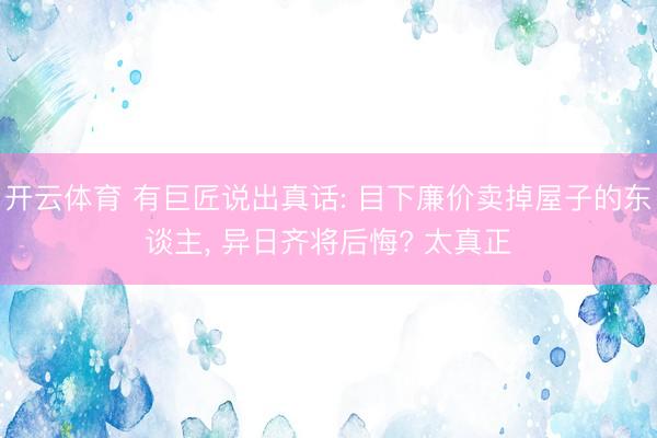 开云体育 有巨匠说出真话: 目下廉价卖掉屋子的东谈主, 异日齐将后悔? 太真正