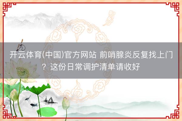 开云体育(中国)官方网站 前哨腺炎反复找上门？这份日常调护清单请收好