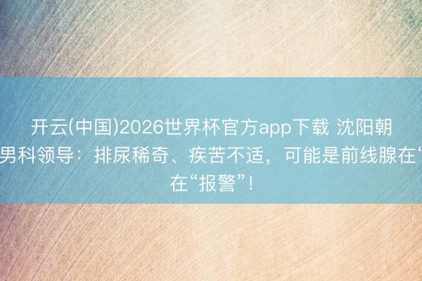 开云(中国)2026世界杯官方app下载 沈阳朝阳病院男科领导：排尿稀奇、疾苦不适，可能是前线腺在“报警”！