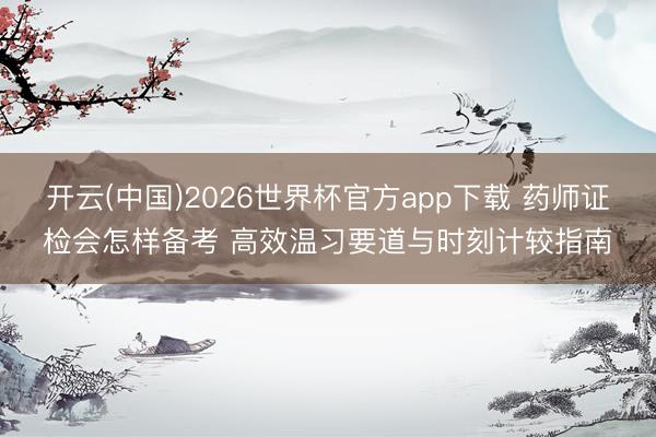 开云(中国)2026世界杯官方app下载 药师证检会怎样备考 高效温习要道与时刻计较指南