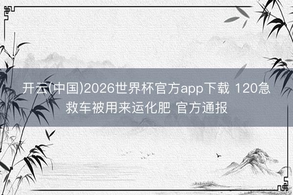 开云(中国)2026世界杯官方app下载 120急救车被用来运化肥 官方通报