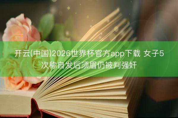 开云(中国)2026世界杯官方app下载 女子5次称自发后须眉仍被判强奸