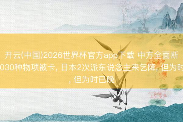 开云(中国)2026世界杯官方app下载 中方全面断供， 1030种物项被卡， 日本2次派东说念主来乞降， 但为时已晚