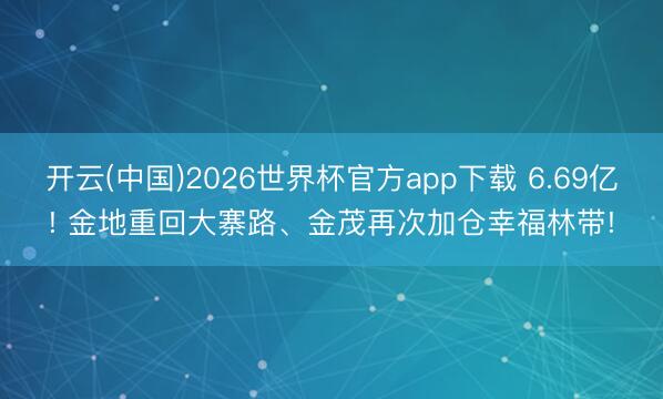 开云(中国)2026世界杯官方app下载 6.69亿! 金地重回大寨路、金茂再次加仓幸福林带!