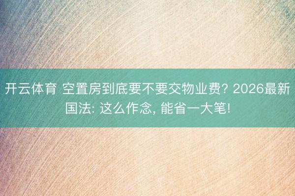 开云体育 空置房到底要不要交物业费? 2026最新国法: 这么作念， 能省一大笔!