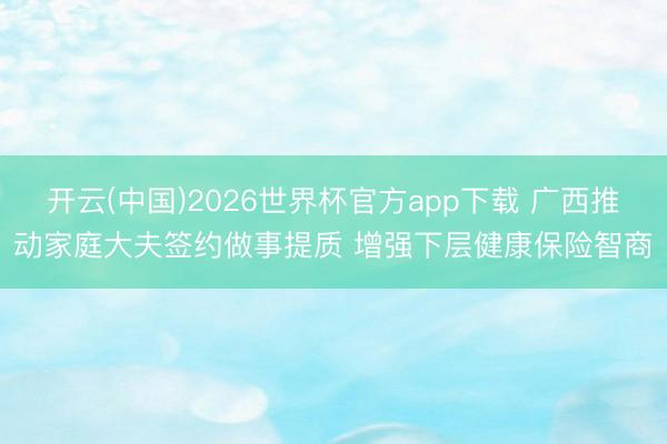 开云(中国)2026世界杯官方app下载 广西推动家庭大夫签约做事提质 增强下层健康保险智商