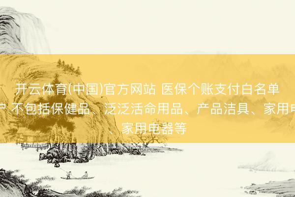 开云体育(中国)官方网站 医保个账支付白名单将出炉 不包括保健品、泛泛活命用品、产品洁具、家用电器等