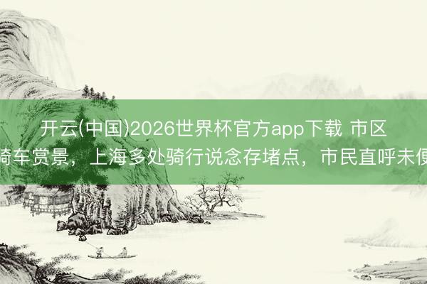 开云(中国)2026世界杯官方app下载 市区骑车赏景，上海多处骑行说念存堵点，市民直呼未便