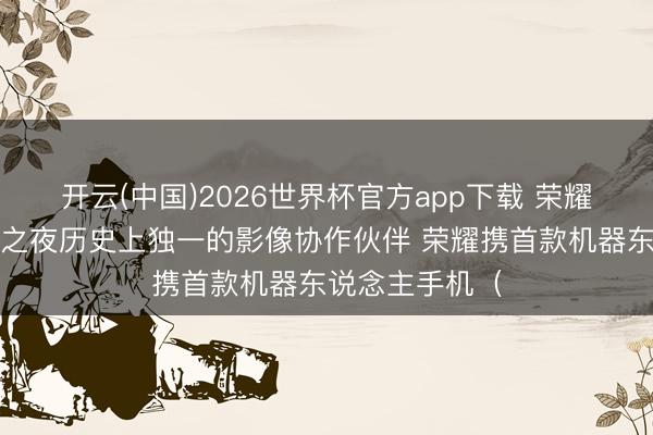 开云(中国)2026世界杯官方app下载 荣耀成为戛纳中国之夜历史上独一的影像协作伙伴 荣耀携首款机器东说念主手机（