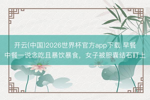 开云(中国)2026世界杯官方app下载 早餐中餐一说念吃且暴饮暴食，女子被胆囊结石盯上