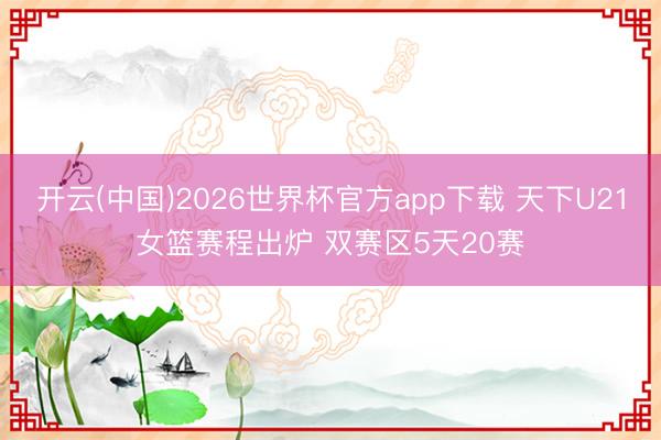 开云(中国)2026世界杯官方app下载 天下U21女篮赛程出炉 双赛区5天20赛