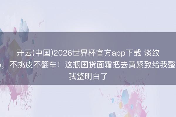 开云(中国)2026世界杯官方app下载 淡纹新黑马，不挑皮不翻车！这瓶国货面霜把去黄紧致给我整明白了