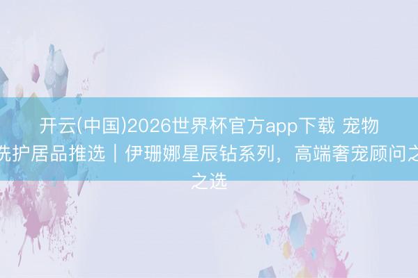 开云(中国)2026世界杯官方app下载 宠物店洗护居品推选｜伊珊娜星辰钻系列，高端奢宠顾问之选