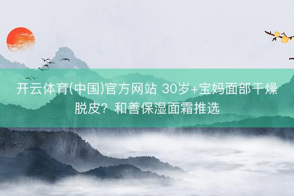 开云体育(中国)官方网站 30岁+宝妈面部干燥脱皮?和善保湿面霜推选