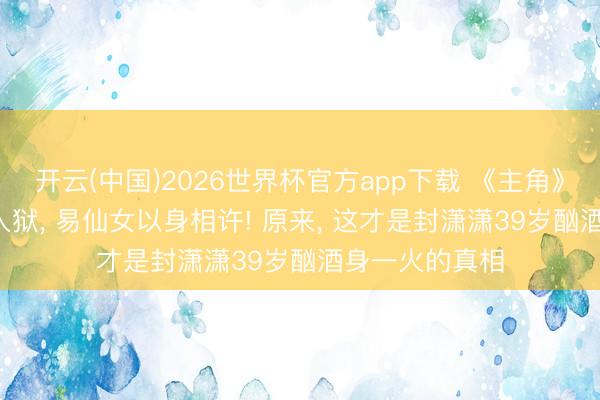开云(中国)2026世界杯官方app下载 《主角》原著: 刘红兵入狱， 易仙女以身相许! 原来， 这才是封潇潇39岁酗酒身一火的真相