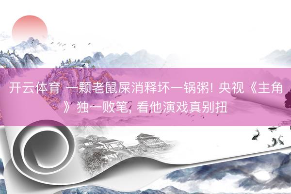 开云体育 一颗老鼠屎消释坏一锅粥! 央视《主角》独一败笔， 看他演戏真别扭